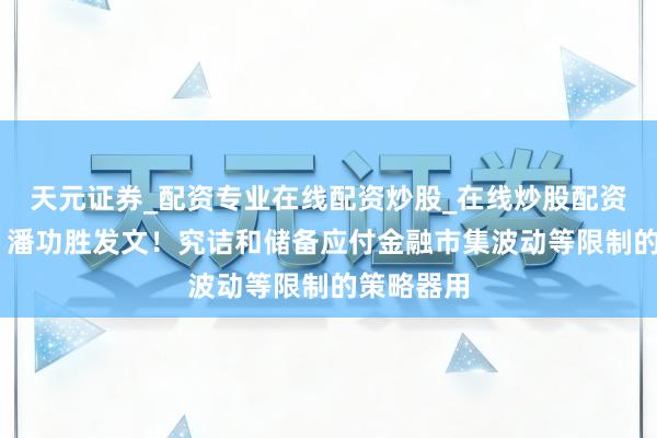 天元证券_配资专业在线配资炒股_在线炒股配资选择配资 潘功胜发文！究诘和储备应付金融市集波动等限制的策略器用