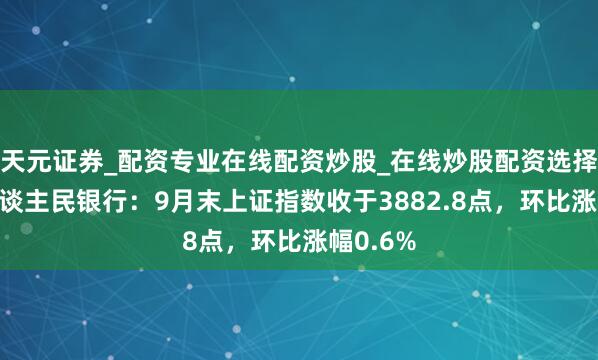 天元证券_配资专业在线配资炒股_在线炒股配资选择配资 东谈主民银行：9月末上证指数收于3882.8点，环比涨幅0.6%