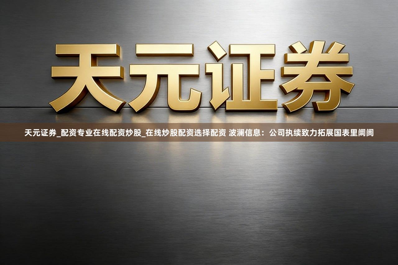天元证券_配资专业在线配资炒股_在线炒股配资选择配资 波澜信息：公司执续致力拓展国表里阛阓
