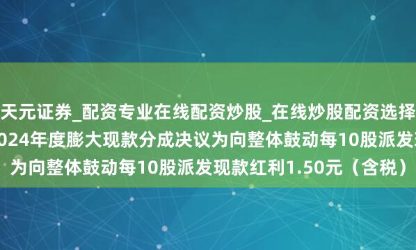 天元证券_配资专业在线配资炒股_在线炒股配资选择配资 万向德农：公司2024年度膨大现款分成决议为向整体鼓动每10股派发现款红利1.50元（含税）