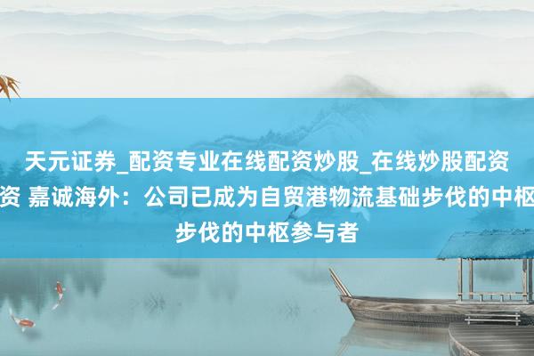 天元证券_配资专业在线配资炒股_在线炒股配资选择配资 嘉诚海外：公司已成为自贸港物流基础步伐的中枢参与者