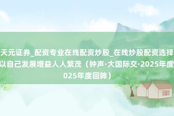 天元证券_配资专业在线配资炒股_在线炒股配资选择配资 以自己发展增益人人繁茂（钟声·大国际交·2025年度回眸）