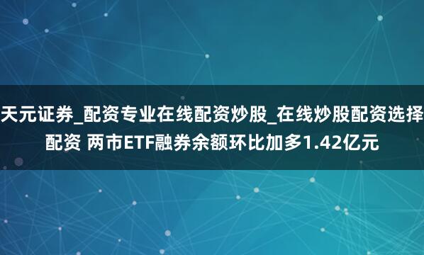 天元证券_配资专业在线配资炒股_在线炒股配资选择配资 两市ETF融券余额环比加多1.42亿元