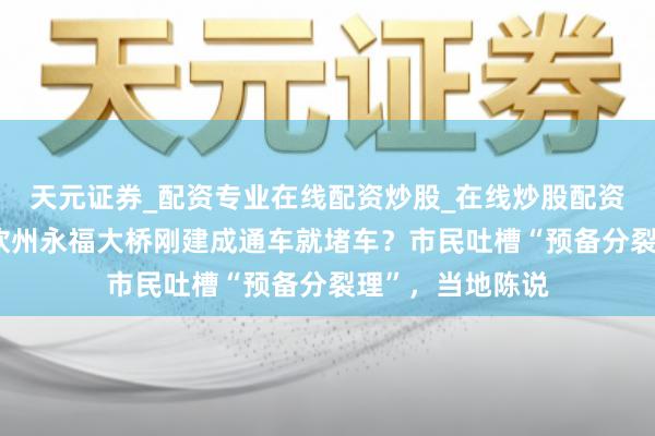 天元证券_配资专业在线配资炒股_在线炒股配资选择配资 广西钦州永福大桥刚建成通车就堵车？市民吐槽“预备分裂理”，当地陈说
