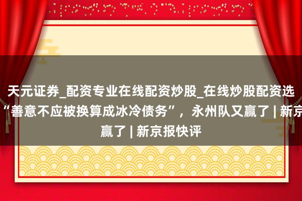 天元证券_配资专业在线配资炒股_在线炒股配资选择配资 “善意不应被换算成冰冷债务”，永州队又赢了 | 新京报快评