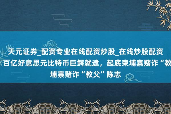 天元证券_配资专业在线配资炒股_在线炒股配资选择配资 百亿好意思元比特币巨鳄就逮，起底柬埔寨赌诈“教父”陈志
