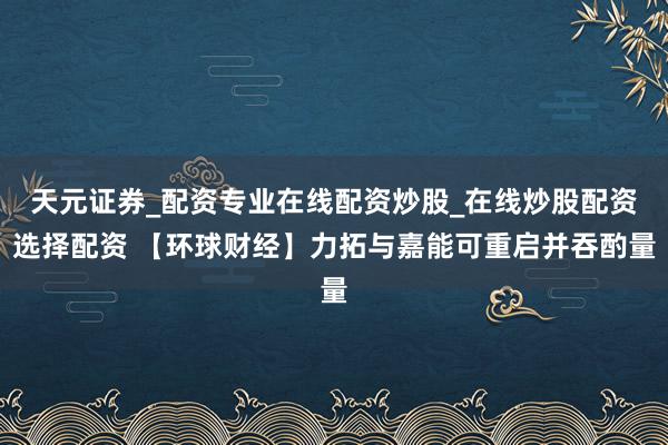 天元证券_配资专业在线配资炒股_在线炒股配资选择配资 【环球财经】力拓与嘉能可重启并吞酌量