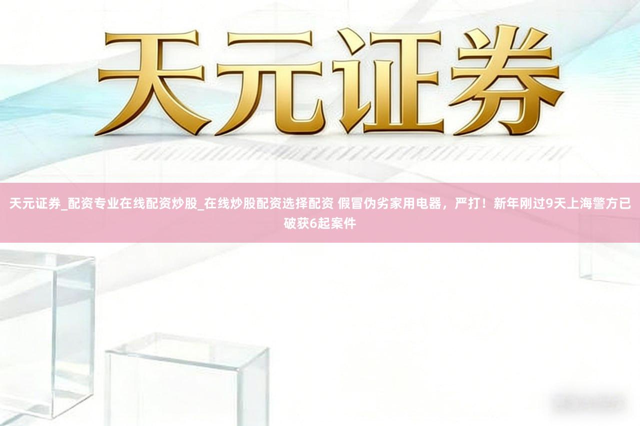 天元证券_配资专业在线配资炒股_在线炒股配资选择配资 假冒伪劣家用电器，严打！新年刚过9天上海警方已破获6起案件