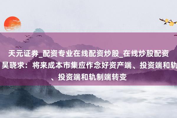 天元证券_配资专业在线配资炒股_在线炒股配资选择配资 吴晓求：将来成本市集应作念好资产端、投资端和轨制端转变