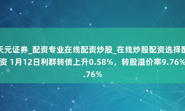 天元证券_配资专业在线配资炒股_在线炒股配资选择配资 1月12日利群转债上升0.58%，转股溢价率9.76%