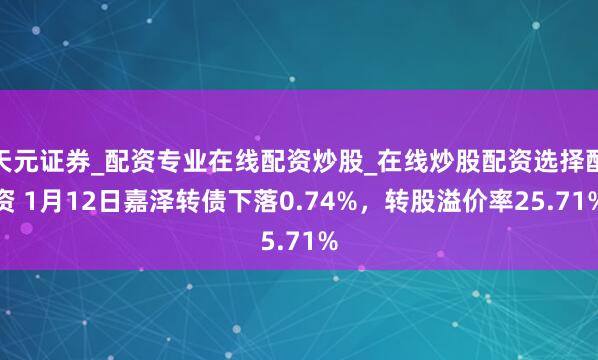 天元证券_配资专业在线配资炒股_在线炒股配资选择配资 1月12日嘉泽转债下落0.74%，转股溢价率25.71%