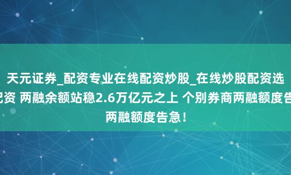 天元证券_配资专业在线配资炒股_在线炒股配资选择配资 两融余额站稳2.6万亿元之上 个别券商两融额度告急！