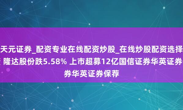 天元证券_配资专业在线配资炒股_在线炒股配资选择配资 隆达股份跌5.58% 上市超募12亿国信证券华英证券保荐