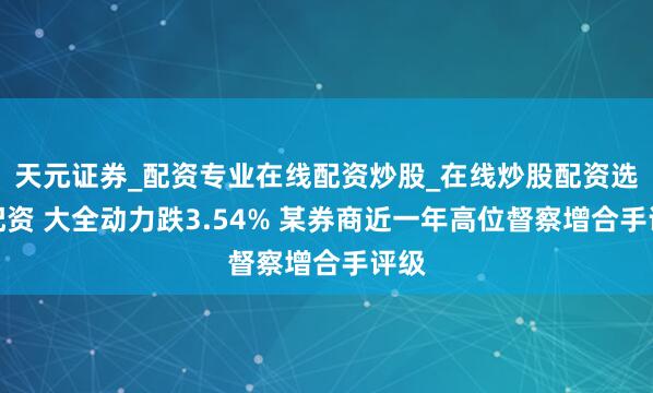 天元证券_配资专业在线配资炒股_在线炒股配资选择配资 大全动力跌3.54% 某券商近一年高位督察增合手评级