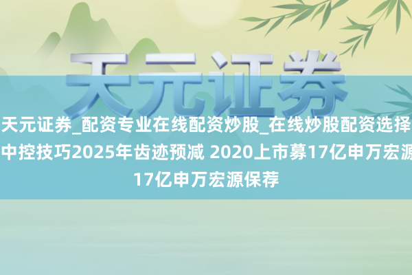 天元证券_配资专业在线配资炒股_在线炒股配资选择配资 中控技巧2025年齿迹预减 2020上市募17亿申万宏源保荐