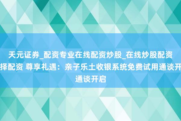 天元证券_配资专业在线配资炒股_在线炒股配资选择配资 尊享礼遇：亲子乐土收银系统免费试用通谈开启