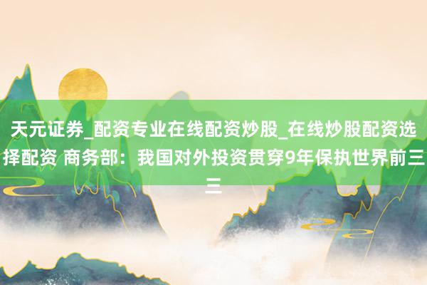 天元证券_配资专业在线配资炒股_在线炒股配资选择配资 商务部：我国对外投资贯穿9年保执世界前三
